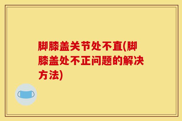 脚膝盖关节处不直(脚膝盖处不正问题的解决方法)