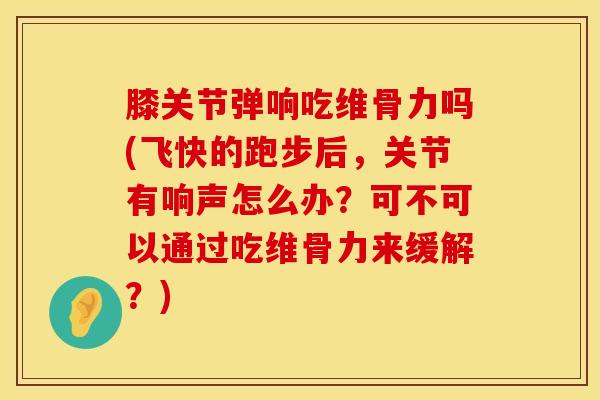 膝关节弹响吃维骨力吗(飞快的跑步后，关节有响声怎么办？可不可以通过吃维骨力来缓解？)