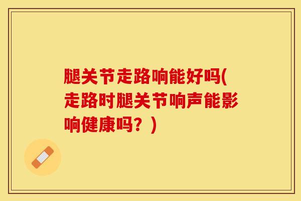 腿关节走路响能好吗(走路时腿关节响声能影响健康吗？)