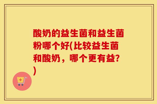 酸奶的益生菌和益生菌粉哪个好(比较益生菌和酸奶，哪个更有益？)