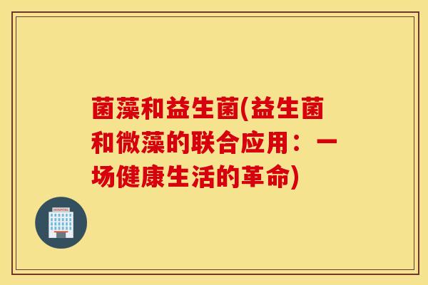 菌藻和益生菌(益生菌和微藻的联合应用：一场健康生活的革命)