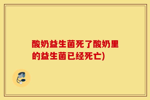 酸奶益生菌死了酸奶里的益生菌已经死亡)