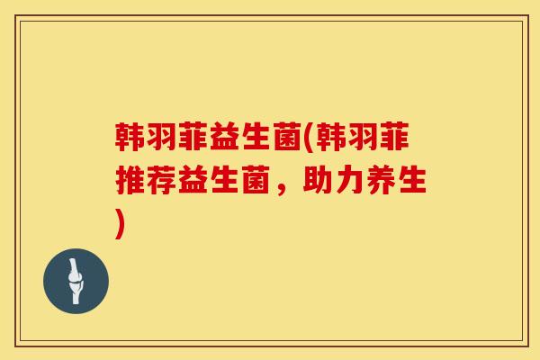 韩羽菲益生菌(韩羽菲推荐益生菌，助力养生)