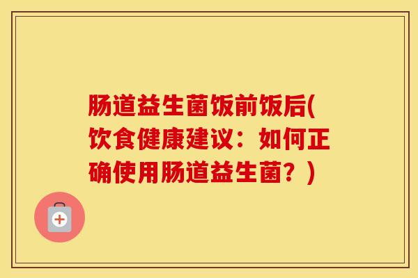 肠道益生菌饭前饭后(饮食健康建议：如何正确使用肠道益生菌？)