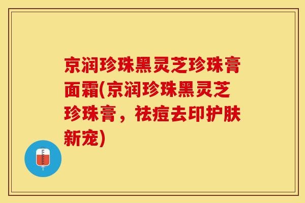 京润珍珠黑灵芝珍珠膏面霜(京润珍珠黑灵芝珍珠膏，祛痘去印护肤新宠)