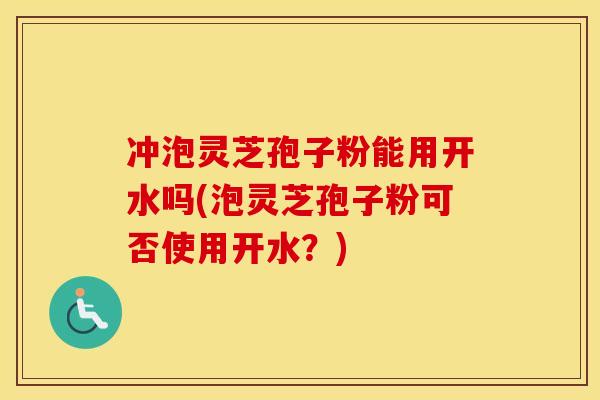 冲泡灵芝孢子粉能用开水吗(泡灵芝孢子粉可否使用开水？)