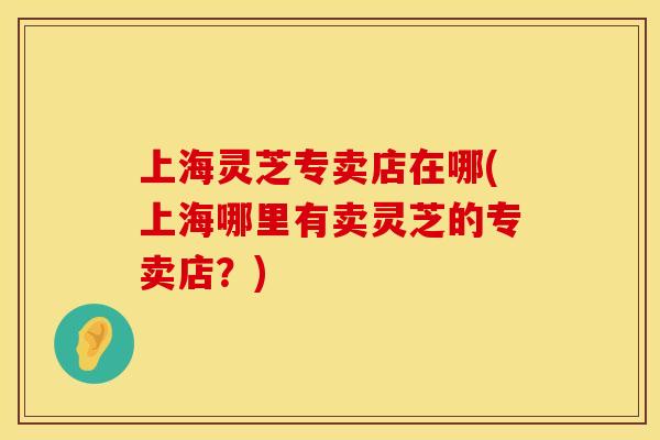 上海灵芝专卖店在哪(上海哪里有卖灵芝的专卖店？)