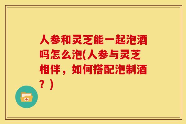 人参和灵芝能一起泡酒吗怎么泡(人参与灵芝相伴，如何搭配泡制酒？)