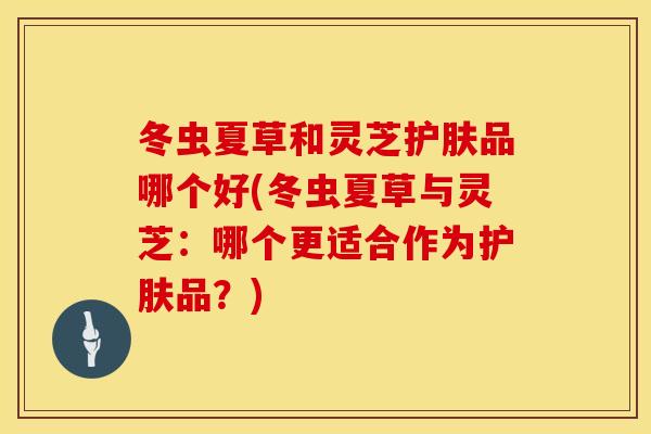 冬虫夏草和灵芝护肤品哪个好(冬虫夏草与灵芝：哪个更适合作为护肤品？)