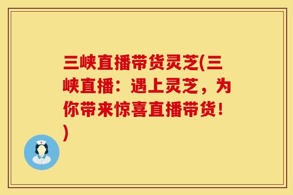 三峡直播带货灵芝(三峡直播：遇上灵芝，为你带来惊喜直播带货！)