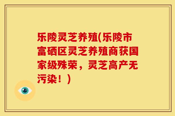 乐陵灵芝养殖(乐陵市富硒区灵芝养殖商获国家级殊荣，灵芝高产无污染！)
