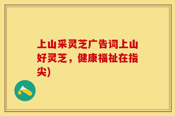 上山采灵芝广告词上山好灵芝，健康福祉在指尖)