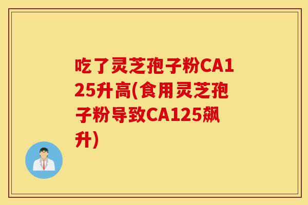 吃了灵芝孢子粉CA125升高(食用灵芝孢子粉导致CA125飙升)