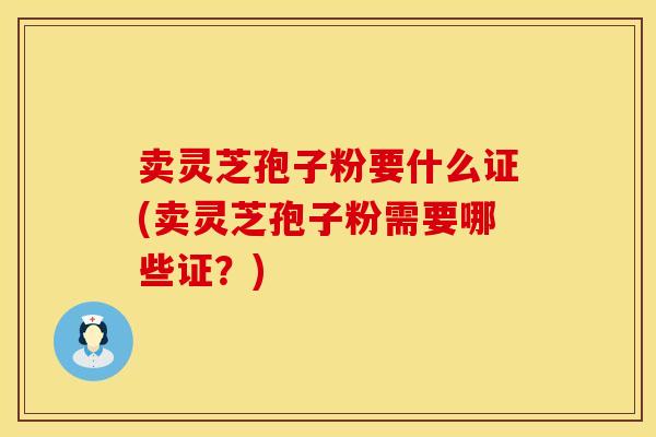 卖灵芝孢子粉要什么证(卖灵芝孢子粉需要哪些证？)