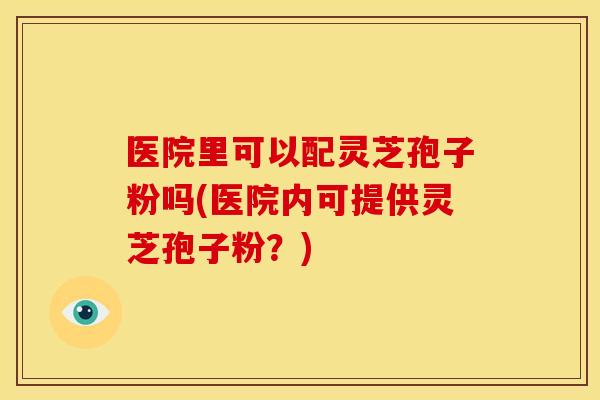 医院里可以配灵芝孢子粉吗(医院内可提供灵芝孢子粉？)