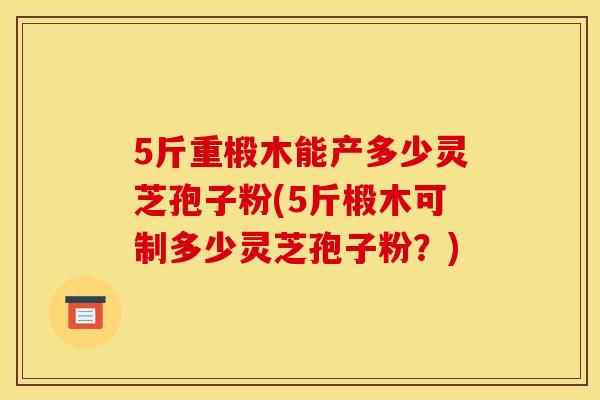 5斤重椴木能产多少灵芝孢子粉(5斤椴木可制多少灵芝孢子粉？)
