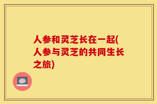 人参和灵芝长在一起(人参与灵芝的共同生长之旅)