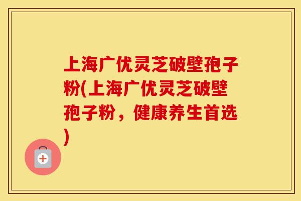 上海广优灵芝破壁孢子粉(上海广优灵芝破壁孢子粉，健康养生首选)