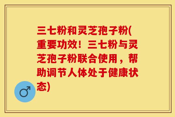 三七粉和灵芝孢子粉(重要功效！三七粉与灵芝孢子粉联合使用，帮助调节人体处于健康状态)