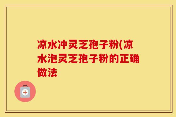 凉水冲灵芝孢子粉(凉水泡灵芝孢子粉的正确做法