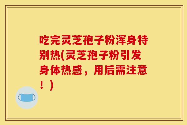 吃完灵芝孢子粉浑身特别热(灵芝孢子粉引发身体热感，用后需注意！)