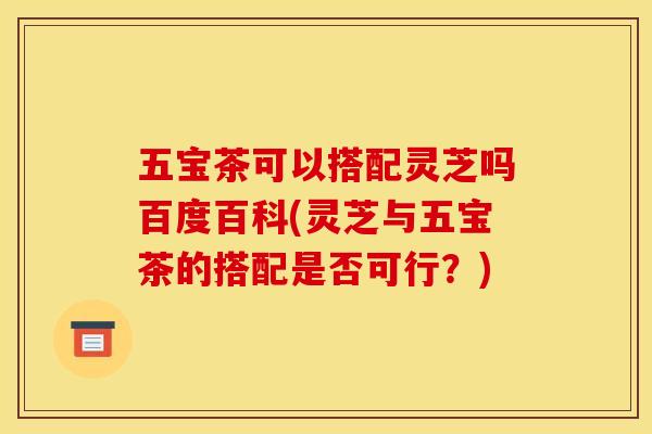五宝茶可以搭配灵芝吗百度百科(灵芝与五宝茶的搭配是否可行？)