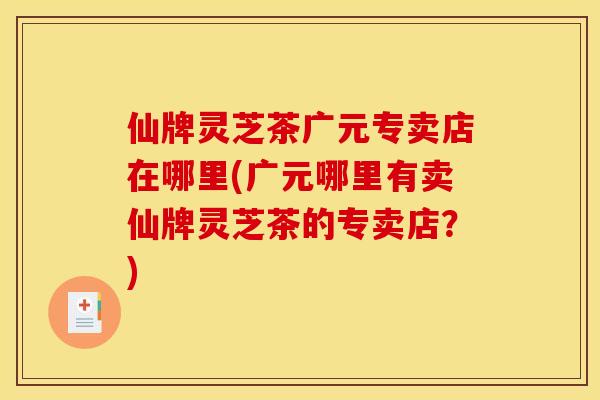 仙牌灵芝茶广元专卖店在哪里(广元哪里有卖仙牌灵芝茶的专卖店？)