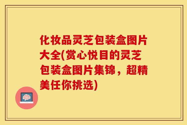 化妆品灵芝包装盒图片大全(赏心悦目的灵芝包装盒图片集锦，超精美任你挑选)