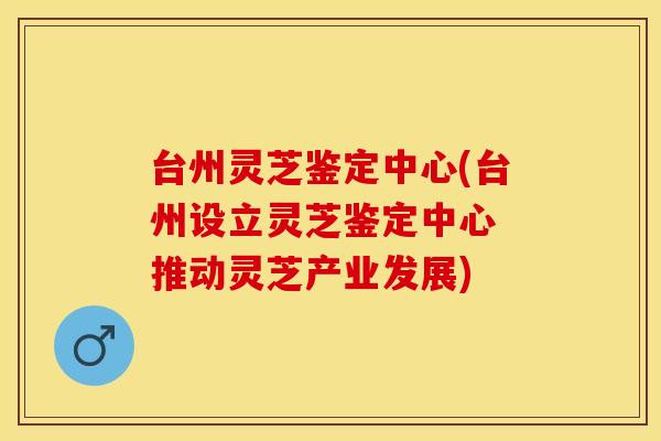 台州灵芝鉴定中心(台州设立灵芝鉴定中心 推动灵芝产业发展)