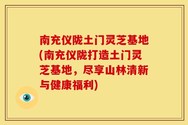 南充仪陇土门灵芝基地(南充仪陇打造土门灵芝基地，尽享山林清新与健康福利)