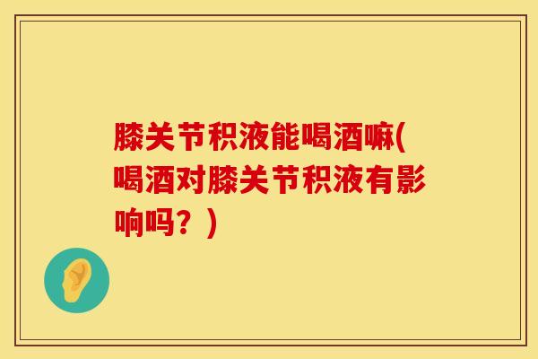 膝关节积液能喝酒嘛(喝酒对膝关节积液有影响吗？)