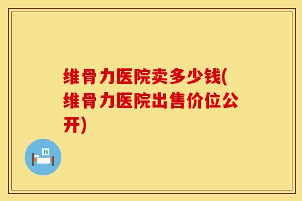 维骨力医院卖多少钱(维骨力医院出售价位公开)