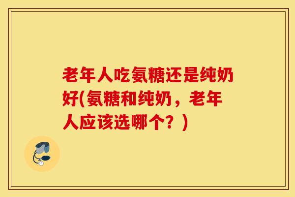 老年人吃氨糖还是纯奶好(氨糖和纯奶，老年人应该选哪个？)
