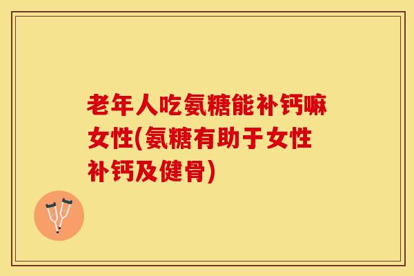 老年人吃氨糖能补钙嘛女性(氨糖有助于女性补钙及健骨)