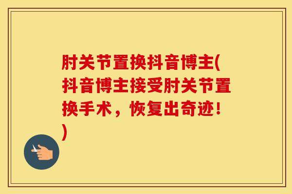 肘关节置换抖音博主(抖音博主接受肘关节置换手术，恢复出奇迹！)