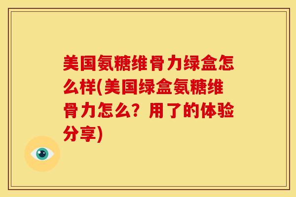 美国氨糖维骨力绿盒怎么样(美国绿盒氨糖维骨力怎么？用了的体验分享)