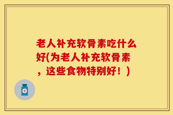 老人补充软骨素吃什么好(为老人补充软骨素，这些食物特别好！)