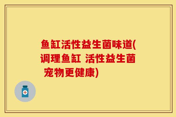 鱼缸活性益生菌味道(调理鱼缸 活性益生菌 宠物更健康)