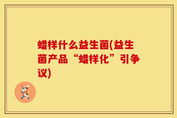 蜡样什么益生菌(益生菌产品“蜡样化”引争议)