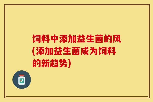 饲料中添加益生菌的风(添加益生菌成为饲料的新趋势)