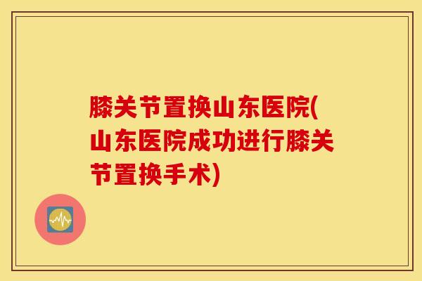 膝关节置换山东医院(山东医院成功进行膝关节置换手术)