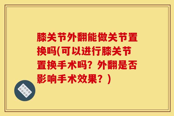 膝关节外翻能做关节置换吗(可以进行膝关节置换手术吗？外翻是否影响手术效果？)
