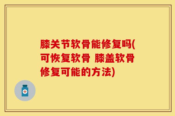 膝关节软骨能修复吗(可恢复软骨 膝盖软骨修复可能的方法)
