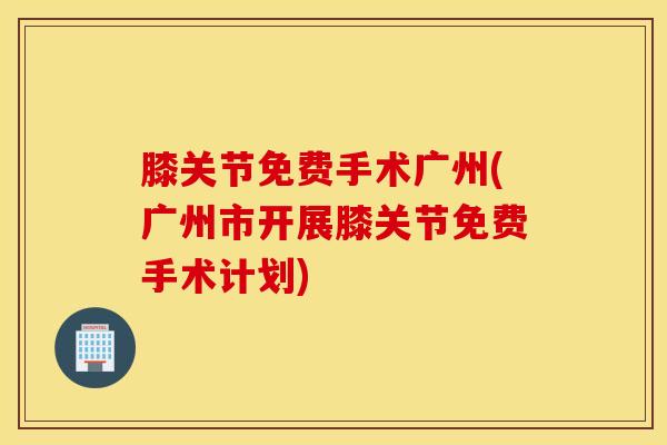 膝关节免费手术广州(广州市开展膝关节免费手术计划)