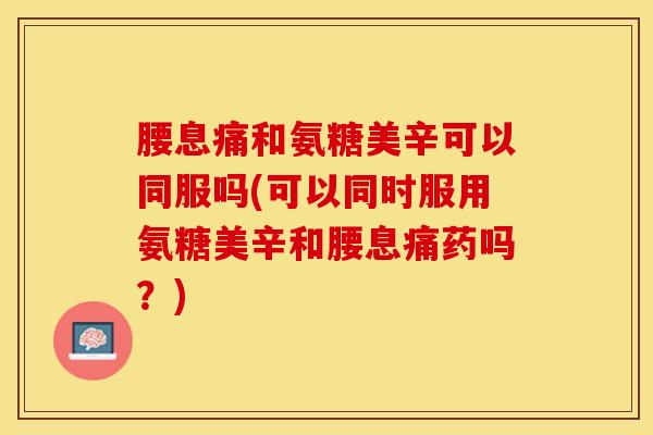 腰息痛和氨糖美辛可以同服吗(可以同时服用氨糖美辛和腰息痛药吗？)