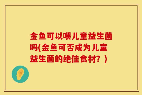 金鱼可以喂儿童益生菌吗(金鱼可否成为儿童益生菌的绝佳食材？)