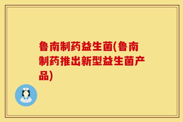 鲁南制药益生菌(鲁南制药推出新型益生菌产品) 鲁南制药益生菌(鲁南制药推出新型益生菌产品)