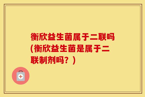 衡欣益生菌属于二联吗(衡欣益生菌是属于二联制剂吗？)