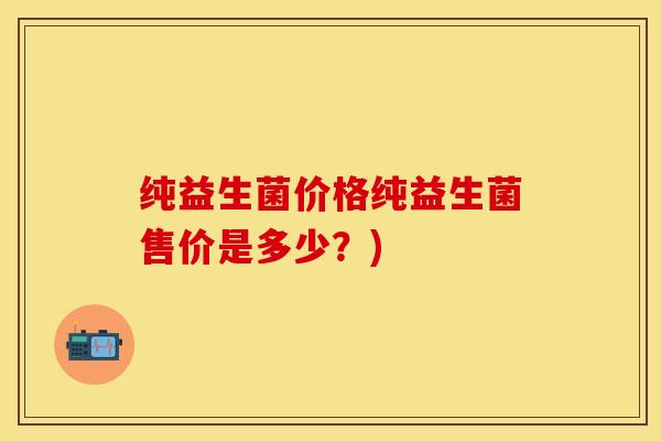 纯益生菌价格纯益生菌售价是多少？)