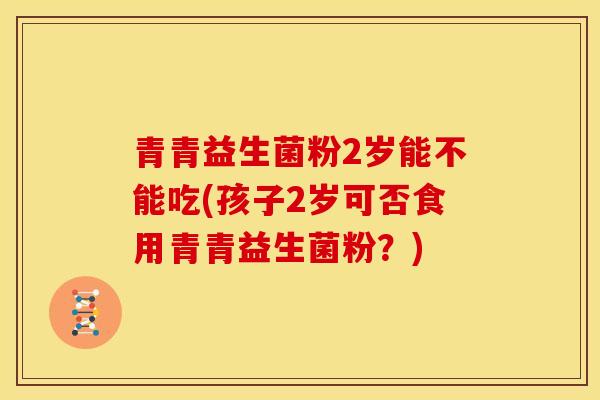 青青益生菌粉2岁能不能吃(孩子2岁可否食用青青益生菌粉？)